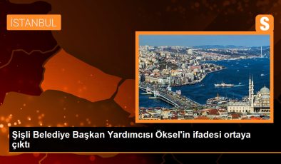 Şişli Belediye Başkan Yardımcısı Öksel’in ifadesi ortaya çıktı